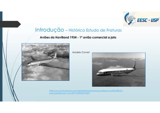 Introdução – Histórico Estudo de Fraturas
Aviões da Havilland 1954 - 1º avião comercial a jato
Modelo Comet
https://www.facebook.com/aeroportrasdaaviacao/videos/o-avi%C3%A3o-
que-explodia-em-voo/3072163969676949/
 