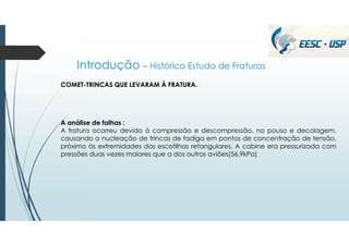 Introdução – Histórico Estudo de Fraturas
COMET-TRINCAS QUE LEVARAM À FRATURA.
A análise de falhas :
A fratura ocorreu devido à compressão e descompressão, no pouso e decolagem,
causando a nucleação de trincas de fadiga em pontos de concentração de tensão,
próximo às extremidades das escotilhas retangulares. A cabine era pressurizada com
pressões duas vezes maiores que a dos outros aviões(56,9kPa)
 