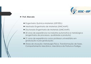  Prof. Marcelo
 Engenheiro Químico-Materiais (USP/EEL);
 Mestrado Engenharia de Materiais (UNICAMP);
 Doutorado Engenharia de Materiais (UNICAMP);
 20 anos de experiência na indústria automotiva e metalúrgica
(engenharia de processos, qualidade e produto);
 21 anos de experiência como professor universitário em
graduação e pós-graduação;
 Áreas de atuação: Metalurgia Física, Transformação de fases,
Comportamento Mecânico, Mecânica da Fratura e Fadiga.
 