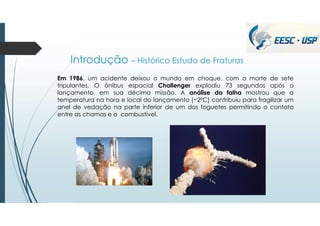 Introdução – Histórico Estudo de Fraturas
Em 1986, um acidente deixou o mundo em choque, com a morte de sete
tripulantes. O ônibus espacial Challenger explodiu 73 segundos após o
lançamento, em sua décima missão. A análise da falha mostrou que a
temperatura na hora e local do lançamento (~2ºC) contribuiu para fragilizar um
anel de vedação na parte inferior de um dos foguetes permitindo o contato
entre as chamas e o combustível.
 