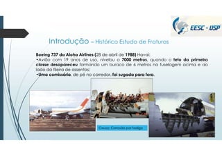 Introdução – Histórico Estudo de Fraturas
Boeing 737 da Aloha Airlines (28 de abril de 1988) Havaí:
•Avião com 19 anos de uso, nivelou a 7000 metros, quando o teto da primeira
classe desapareceu formando um buraco de 6 metros na fuselagem acima e ao
lado da fileira de assentos;
•Uma comissária, de pé no corredor, foi sugada para fora.
Causa: Corrosão por fadiga
 