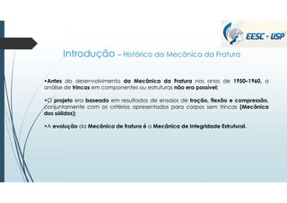 Introdução – Histórico da Mecânica da Fratura
•Antes do desenvolvimento da Mecânica da Fratura nos anos de 1950–1960, a
análise de trincas em componentes ou estruturas não era possível;
•O projeto era baseado em resultados de ensaios de tração, flexão e compressão,
conjuntamente com os critérios apresentados para corpos sem trincas (Mecânica
dos sólidos);
•A evolução da Mecânica de fratura é a Mecânica de Integridade Estrutural.
 