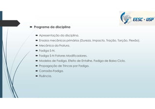  Programa da disciplina
 Apresentação da disciplina.
 Ensaios mecânicos primários (Dureza, Impacto, Tração, Torção, Flexão).
 Mecânica da Fratura.
 Fadiga S-N.
 Fadiga S-N Fatores Modificadores.
 Modelos de Fadiga, Efeito de Entalhe, Fadiga de Baixo Ciclo.
 Propagação de Trincas por Fadiga.
 Corrosão-Fadiga.
 Fluência.
 