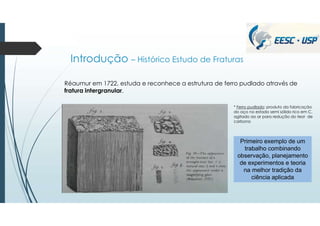 Introdução – Histórico Estudo de Fraturas
Réaumur em 1722, estuda e reconhece a estrutura de ferro pudlado através de
fratura intergranular.
Primeiro exemplo de um
trabalho combinando
observação, planejamento
de experimentos e teoria
na melhor tradição da
ciência aplicada
* Ferro pudlado: produto da fabricação
do aço no estado semi sólido rico em C,
agitado ao ar para redução do teor de
carbono
 