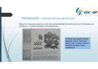 Introdução – Histórico Estudo de Fraturas
Réaumur aqueceu apenas uma das extremidades da barra de aço e temperou–o
e fraturou – o para estudar a microestrutura
Concluiu que quanto menos
espaços vazios, mais duro
seria o aço, ou seja, menor o
tamanho de grão, maior
resistência!
 