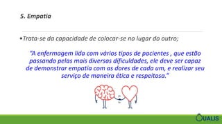 5. Empatia
•Trata-se da capacidade de colocar-se no lugar do outro;
“A enfermagem lida com vários tipos de pacientes , que estão
passando pelas mais diversas dificuldades, ele deve ser capaz
de demonstrar empatia com as dores de cada um, e realizar seu
serviço de maneira ética e respeitosa.”
 