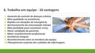 6. Trabalho em equipe - 10 vantagens
1. Aumento do controle de doenças crônicas;
2. Mais qualidade na assistência;
3. Rapidez em situações de emergência;
4. Aprimoramento da comunicação interpessoal;
5. Mais facilidade para reconhecer erros;
6. Maior satisfação do paciente;
7. Maior reconhecimento profissional;
8. Assistência integral;
9. Reconhecimento entre os membros da equipe;
10.Planejamento conjunto dos cuidados da enfermagem.
 