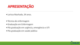 APRESENTAÇÃO
• Larissa Machado, 34 anos.
• Técnica de enfermagem
• Graduação em Enfermagem
• Pós graduação em urgência, emergência e UTI
• Pós graduação em saúde pública
 