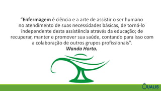 “Enfermagem é ciência e a arte de assistir o ser humano
no atendimento de suas necessidades básicas, de torná-lo
independente desta assistência através da educação; de
recuperar, manter e promover sua saúde, contando para isso com
a colaboração de outros grupos profissionais”.
Wanda Horta.
 