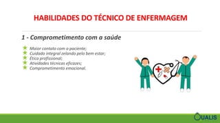 HABILIDADES DO TÉCNICO DE ENFERMAGEM
1 - Comprometimento com a saúde
★ Maior contato com o paciente;
★ Cuidado integral zelando pelo bem estar;
★ Ética profissional;
★ Atividades técnicas eficazes;
★ Comprometimento emocional.
 
