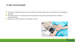 3. Boa comunicação
★ Favorecer condições para que o outro (paciente) possa expressar suas emoções, necessidades e
opiniões;
★ Empregar técnicas e comportamentos adequados ao prestar informações de medidas e
procedimentos;
★ Auxiliar no enfrentamento de situações críticas.
 