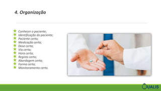 4. Organização
★ Conhecer o paciente;
★ Identificação do paciente;
★ Paciente certo;
★ Medicação certa;
★ Dose certa;
★ Via certa;
★ Hora certa;
★ Registo certo;
★ Abordagem certa;
★ Forma certa;
★ Monitoramento certo.
 