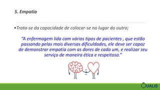 5. Empatia
•Trata-se da capacidade de colocar-se no lugar do outro;
“A enfermagem lida com vários tipos de pacientes , que estão
passando pelas mais diversas dificuldades, ele deve ser capaz
de demonstrar empatia com as dores de cada um, e realizar seu
serviço de maneira ética e respeitosa.”
 