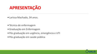 APRESENTAÇÃO
• Larissa Machado, 34 anos.
• Técnica de enfermagem
• Graduação em Enfermagem
• Pós graduação em urgência, emergência e UTI
• Pós graduação em saúde pública
 