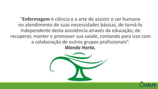 “Enfermagem é ciência e a arte de assistir o ser humano
no atendimento de suas necessidades básicas, de torná-lo
independente desta assistência através da educação; de
recuperar, manter e promover sua saúde, contando para isso com
a colaboração de outros grupos profissionais”.
Wanda Horta.
 