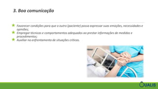 3. Boa comunicação
★ Favorecer condições para que o outro (paciente) possa expressar suas emoções, necessidades e
opiniões;
★ Empregar técnicas e comportamentos adequados ao prestar informações de medidas e
procedimentos;
★ Auxiliar no enfrentamento de situações críticas.
 