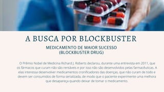 MEDICAMENTO DE MAIOR SUCESSO
(BLOCKBUSTER DRUG)
A BUSCA POR BLOCKBUSTER
O Prêmio Nobel de Medicina Richard J. Roberts declarou, durante uma entrevista em 2011, que
os fármacos que curam não são rentáveis e por isso não são desenvolvidos pelas farmacêuticas. A
elas interessa desenvolver medicamentos cronificadores das doenças, que não curam de todo e
devem ser consumidos de forma serializada, de modo que o paciente experimente uma melhora
que desapareça quando deixar de tomar o medicamento.
 