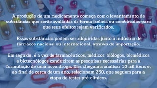 A produção de um medicamento começa com o levantamento de
substâncias que serão avaliadas de forma isolada ou combinadas para
que seus efeitos sejam verificados.
Essas substâncias podem ser adquiridas junto à indústria de
fármacos nacional ou internacional, através de importação.
Em seguida, é a vez de farmacêuticos, médicos, biólogos, biomédicos
e biotecnólogos conduzirem as pesquisas necessárias para a
formulação de uma nova droga. Eles chegam a analisar 10 mil itens e,
ao final de cerca de um ano, selecionam 250, que seguem para a
etapa de testes pré-clínicos.
 