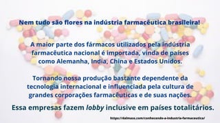 A maior parte dos fármacos utilizados pela indústria
farmacêutica nacional é importada, vinda de países
como Alemanha, India, China e Estados Unidos.
Tornando nossa produção bastante dependente da
tecnologia internacional e influenciada pela cultura de
grandes corporações farmacêuticas e de suas nações.
Nem tudo são flores na indústria farmacêutica brasileira!
https://dalmass.com/conhecendo-a-industria-farmaceutica/
Essa empresas fazem lobby inclusive em países totalitários.
 