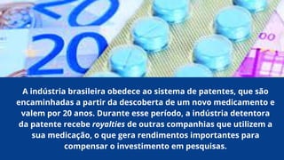 A indústria brasileira obedece ao sistema de patentes, que são
encaminhadas a partir da descoberta de um novo medicamento e
valem por 20 anos. Durante esse período, a indústria detentora
da patente recebe royalties de outras companhias que utilizem a
sua medicação, o que gera rendimentos importantes para
compensar o investimento em pesquisas.
 