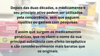 Depois das duas décadas, o medicamento e
seu princípio ativo podem ser utilizados
pela concorrência, sem que paguem
royalties ou gastem com pesquisas.
É assim que surgem os medicamentos
genéricos, que recebem o nome da sua
principal substância com efeito terapêutico
e são consideravelmente mais baratos que
os originais.
 