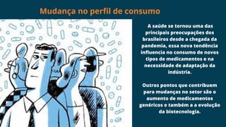 A saúde se tornou uma das
principais preocupações dos
brasileiros desde a chegada da
pandemia, essa nova tendência
influencia no consumo de novos
tipos de medicamentos e na
necessidade de adaptação da
indústria.
Outros pontos que contribuem
para mudanças no setor são o
aumento de medicamentos
genéricos e também a a evolução
da biotecnologia.
Mudança no perfil de consumo
 
