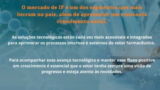 As soluções tecnológicas estão cada vez mais acessíveis e integradas
para aprimorar os processos internos e externos do setor farmacêutico.
Para acompanhar esse avanço tecnológico e manter esse fluxo positivo
em crescimento é essencial que o setor tenha sempre uma visão de
progresso e esteja atento às novidades.
O mercado de IF é um dos segmentos que mais
lucram no país, além de apresentar um constante
crescimento anual.
 
