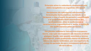 Princípio ativo é a substância responsável pelo
efeito terapêutico no organismo (fármaco).
Excipientes são substâncias adicionadas às
formulações farmacéuticas, excluindo-se os
fármacos, e têm a função de garantir a estabilidade
e as propriedades biofarmacéuticas dos
medicamentos, além de melhorarem as
características organolépticas e, assim, a aceitação
dos medicamentos pelos pacientes.
Um placebo substância inócua e/ou tratamento
inerte, cuja ação teoricamente não deveria produzir
qualquer reação, mas quando associada a fatores
psicológicos, acaba produzindo efeitos de melhoria
clínica em alguns indivíduos, por consequência da
crença do paciente de que o tratamento aplicado a
ele será eficaz.
 