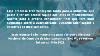 Esse processo traz vantagens tanto para a indústria, que
passa a ter um acesso rápido aos lotes de medicamentos,
quanto para o próprio consumidor final que terá mais
segurança sobre a autenticidade, evitando falsificações e
extravios de medicamentos.
Esse recurso é tão importante para a IF que o Sistema
Nacional de Controle de Medicamentos (SNCM), se tornou
lei em abril de 2022.
 