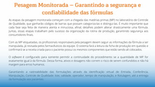 As etapas da pesagem monitorada começam com a chegada das matérias primas (MP) no laboratório de Controle
de Qualidade, que ganharão códigos de barras que possam categoriza-las e distingui-las. É muito importante que
cada fase seja feita de maneira atenta e minuciosa, afinal, detalhes podem alterar drasticamente uma fórmula.
Juntas, essas etapas trabalham pelo sucesso da organização da rotina de produção, garantindo segurança aos
consumidores finais.
Com as MP etiquetadas, os profissionais responsáveis pela pesagem devem seguir as informações da fórmula a ser
manipulada, já revisada pelos farmacêuticos da equipe. O sistema fará a leitura da ficha de produção em questão e
confirmará se a receita criada para o paciente possui os mesmos componentes que estão sendo ali colocados.
O software é configurado para somente permitir a continuidade do procedimento se a quantidade de MP for
exatamente igual à da fórmula. Dessa forma, ativos e dosagens não correm o risco de serem confundidos e não há
margem para erros humanos.
Garantiando a rastreabilidade das formulações através da identificação virtual de Entrada, Conferência,
Manipulação, Controle de Qualidade: lote, validade, operador, tempo de manipulação, e Rotulagem, até a entrega
da formulação aos pacientes.
Pesagem Monitorada – Garantindo a segurança e
confiabilidade das fórmulas
 