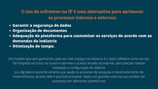 Garantir a segurança de dados
Organização de documentos
Adequação da plataforma para customizar os serviços de acordo com as
demandas da indústria
Otimização de tempo.
O uso de softwares na IF é uma alternativa para aprimorar
os processos internos e externos.
Um modelo que vem ganhando cada vez mais espaço na indústria é o SaaS, software como serviço.
Ele hospeda recursos na nuvem e permite o acesso através da internet, sem precisar realizar
instalação e configuração do sistema.
Já o Big data é outra ferramenta que ajuda no processo de pesquisa e desenvolvimento de
medicamentos, através dele é possível processar dados em grandes volumes que podem ser
acessados em diferentes plataformas.
 