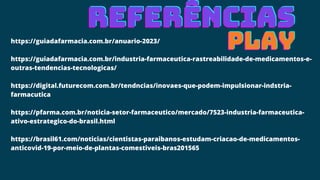 https://guiadafarmacia.com.br/anuario-2023/
https://guiadafarmacia.com.br/industria-farmaceutica-rastreabilidade-de-medicamentos-e-
outras-tendencias-tecnologicas/
https://digital.futurecom.com.br/tendncias/inovaes-que-podem-impulsionar-indstria-
farmacutica
https://pfarma.com.br/noticia-setor-farmaceutico/mercado/7523-industria-farmaceutica-
ativo-estrategico-do-brasil.html
https://brasil61.com/noticias/cientistas-paraibanos-estudam-criacao-de-medicamentos-
anticovid-19-por-meio-de-plantas-comestiveis-bras201565
REFERÊNCIAS
REFERÊNCIAS
REFERÊNCIAS
PLAY
PLAY
PLAY
 