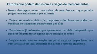 Novas abordagens sobre o mecanismo de uma doença, o que permite
projetar um medicamento que atue nele
Testes que revelam efeitos de compostos moleculares que podem ser
benéficos no tratamento de problemas de saúde
Tratamentos já existentes que apresentam um efeito inesperado que
pode ser útil para tratar alguma outra condição de saúde
Surgimento de novas tecnologias que permitem, por exemplo, levar uma
substância até um local específico sem afetar o resto do organismo.
Fatores que podem dar início à criação de medicamentos:
 