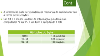 Cont.
 A informação pode ser guardada na memorias do cumputador sob
a forma de bit e bytes
 Um bit é a menor unidade de informação guardada num
computador “0 ou 1”. E um byte é conjuto de 8 bits
Múltiplos do byte
1024 B 1 kB (quilobyte)
1024 kB 1 MB (megabyte)
1024 MB 1 GB (gigabyte)
 