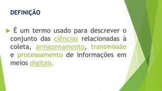DEFINIÇÃO
 É um termo usado para descrever o
conjunto das ciências relacionadas à
coleta, armazenamento, transmissão
e processamento de informações em
meios digitais.
 