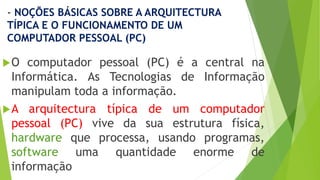 - NOÇÕES BÁSICAS SOBRE A ARQUITECTURA
TÍPICA E O FUNCIONAMENTO DE UM
COMPUTADOR PESSOAL (PC)
O computador pessoal (PC) é a central na
Informática. As Tecnologias de Informação
manipulam toda a informação.
A arquitectura típica de um computador
pessoal (PC) vive da sua estrutura física,
hardware que processa, usando programas,
software uma quantidade enorme de
informação
 