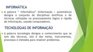INFORMÁTICA
 A palavra “ Informática” (Informação + automática)
designa o conjunto de disciplinas ientificas e de
técnicas utilizadas no processamento lógico e rápido
da informação, usando computadores.
TECNOLOGIAS DE INFORMAÇÃO
 A palavra tecnologia designa o conhecimento que se
tem das técnicas, isto é dos meios, instrumentos,
processos e métodos para resolver problemas.
 