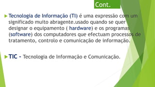 Cont.
 Tecnologia de Informação (TI) é uma expressão com um
significado muito abragente.usado quando se quer
designar o equipamento ( hardware) e os programas
(software) dos computadores que efectuam processos de
tratamento, controlo e comunicação de informação.
TIC - Tecnologia de Informação e Comunicação.
 