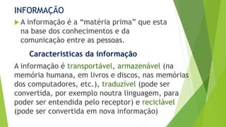 INFORMAÇÃO
 A informação é a “matéria prima” que esta
na base dos conhecimentos e da
comunicação entre as pessoas.
Caracteristicas da informação
A informação é transportável, armazenável (na
memória humana, em livros e discos, nas memórias
dos computadores, etc.), traduzível (pode ser
convertida, por exemplo noutra linguagem, para
poder ser entendida pelo receptor) e reciclável
(pode ser convertida em nova informação)
 
