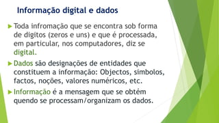 Informação digital e dados
 Toda infromação que se encontra sob forma
de digitos (zeros e uns) e que é processada,
em particular, nos computadores, diz se
digital.
 Dados são designações de entidades que
constituem a informação: Objectos, simbolos,
factos, noções, valores numéricos, etc.
 Informação é a mensagem que se obtém
quendo se processam/organizam os dados.
 