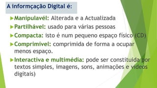 A informçação Digital é:
Manipulavél: Alterada e a Actualizada
Partilhável: usado para várias pessoas
Compacta: isto é num pequeno espaço físico (CD)
Comprimivel: comprimida de forma a ocupar
menos espaço.
Interactiva e multimédia: pode ser constituida por
textos simples, imagens, sons, animações e videos
digitais)
 