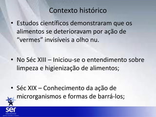 • Estudos científicos demonstraram que os
alimentos se deterioravam por ação de
“vermes” invisíveis a olho nu.
• No Séc XIII – Iniciou-se o entendimento sobre
limpeza e higienização de alimentos;
• Séc XIX – Conhecimento da ação de
microrganismos e formas de barrá-los;
Contexto histórico
 