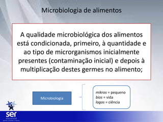 Microbiologia de alimentos
A qualidade microbiológica dos alimentos
está condicionada, primeiro, à quantidade e
ao tipo de microrganismos inicialmente
presentes (contaminação inicial) e depois à
multiplicação destes germes no alimento;
Microbiologia
mikros = pequeno
bios = vida
logos = ciência
 