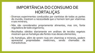 IMPORTÂNCIA DO CONSUMO DE
HORTALIÇAS
• Diversos experimentos conduzidos por cientistas de todas as partes
do mundo, mostram a necessidade que o homem tem por vitaminas
e sais minerais;
• Não são considerados propriamente alimentos, mas sim, fonte
reguladora de todo organismo;
• Resultados obtidos diariamente em análises de tecidos vegetais
mostram que as hortaliças são fontes ricas desses elementos;
• As hortaliças, além de serem ricas em vitaminas e minerais, podem
apresentar propriedades medicinais, sendo chamadas de
nutracêuticas.
 