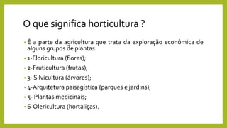 O que significa horticultura ?
• É a parte da agricultura que trata da exploração econômica de
alguns grupos de plantas.
• 1-Floricultura (flores);
• 2-Fruticultura (frutas);
• 3- Silvicultura (árvores);
• 4-Arquitetura paisagística (parques e jardins);
• 5- Plantas medicinais;
• 6-Olericultura (hortaliças).
 