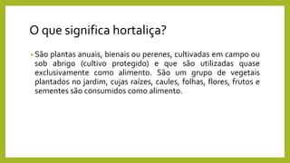 O que significa hortaliça?
• São plantas anuais, bienais ou perenes, cultivadas em campo ou
sob abrigo (cultivo protegido) e que são utilizadas quase
exclusivamente como alimento. São um grupo de vegetais
plantados no jardim, cujas raízes, caules, folhas, flores, frutos e
sementes são consumidos como alimento.
 