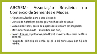 ABCSEM- Associação Brasileira do
Comércio de Sementes e Mudas
• Alguns resultados para o ano de 2018:
• Cultivo de hortaliças empregou 7 milhões de pessoas;
• Cada 10 hectares, cerca de 25 pessoas estavam empregadas;
• Movimentou mais de R$60 bilhões no ano;
• Só nos Ceasas espalhados pelo Brasil, movimentou mais de R$27
bilhões;
• Possibilita colheita de cerca de 30 a 80 toneladas por há em
média.
 