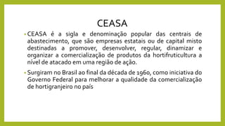 CEASA
• CEASA é a sigla e denominação popular das centrais de
abastecimento, que são empresas estatais ou de capital misto
destinadas a promover, desenvolver, regular, dinamizar e
organizar a comercialização de produtos da hortifruticultura a
nível de atacado em uma região de ação.
• Surgiram no Brasil ao final da década de 1960, como iniciativa do
Governo Federal para melhorar a qualidade da comercialização
de hortigranjeiro no país
 