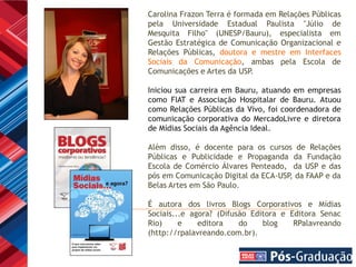 Carolina Frazon Terra é formada em Relações Públicas
pela Universidade Estadual Paulista "Júlio de
Mesquita Filho" (UNESP/Bauru), especialista em
Gestão Estratégica de Comunicação Organizacional e
Relações Públicas, doutora e mestre em Interfaces
Sociais da Comunicação, ambas pela Escola de
Comunicações e Artes da USP .

Iniciou sua carreira em Bauru, atuando em empresas
como FIAT e Associação Hospitalar de Bauru. Atuou
como Relações Públicas da Vivo, foi coordenadora de
comunicação corporativa do MercadoLivre e diretora
de Mídias Sociais da Agência Ideal.

Além disso, é docente para os cursos de Relações
Públicas e Publicidade e Propaganda da Fundação
Escola de Comércio Álvares Penteado, da USP e das
pós em Comunicação Digital da ECA-USP da FAAP e da
                                     ,
Belas Artes em São Paulo.

É autora dos livros Blogs Corporativos e Mídias
Sociais...e agora? (Difusão Editora e Editora Senac
Rio)     e    editora    do    blog    RPalavreando
(http://rpalavreando.com.br).
 