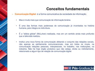 Conceitos fundamentais
– Comunicação Digital: é a forma comunicativa da sociedade da informação.

    •   Mas é muito mais que comunicação de informação binária.

    •   É uma das formas mais poderosas de comunicação já inventadas na história
        humana, pois integra os indivíduos.

    •   É a “aldeia global” (McLuhan) realizada, mas em um sentido ainda mais profundo
        que a televisão realizou.

    •   Institui uma nova forma de comunicação afetando o conjunto das relações sociais,
        não apenas as estritamente comunicacionais, mas em todos os níveis, na
        comunicação relações pessoais, interpessoais, no trabalho, nas instituições, na
        indústria. Não há hoje órgão produtivo que não esteja, direta ou indiretamente,
        relacionado a algum tipo de relação de comunicação digital.
 